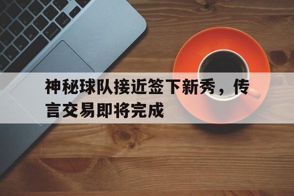 神秘球队接近签下新秀，传言交易即将完成的简单介绍